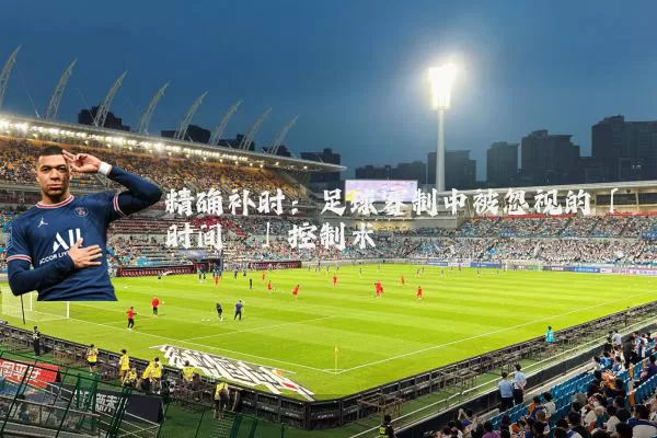 精确补时：足球赛制中被忽视的「时间熵」控制术