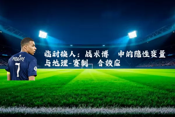 临时换人:战术博弈中的隐性变量与地理-赛制耦合效应