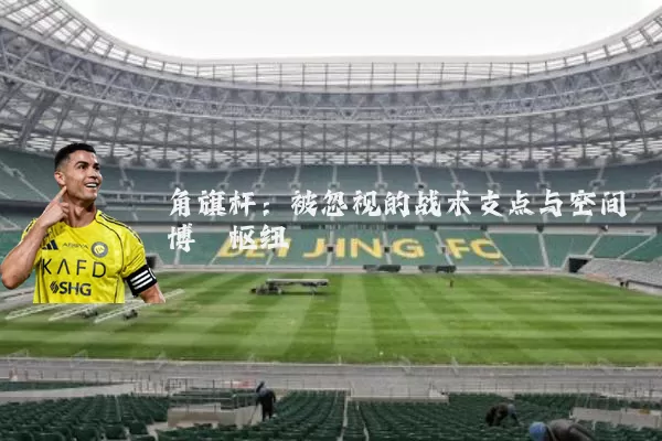 角旗杆:被忽视的战术支点与空间博弈枢纽