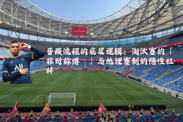 晋级流程的底层逻辑:淘汰赛的「非对称博弈」与地理赛制的隐性杠杆