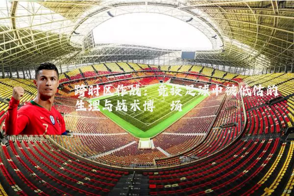 跨时区作战:竞技足球中被低估的生理与战术博弈场
