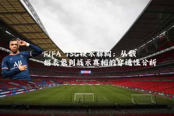 FIFA TSG技术解构:从数据表象到战术真相的穿透性分析