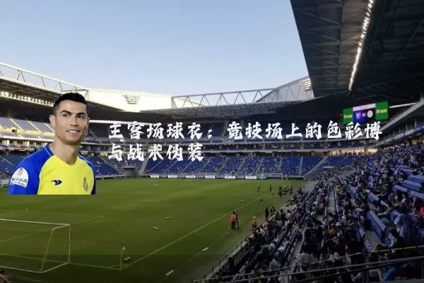 主客场球衣:竞技场上的色彩博弈与战术伪装